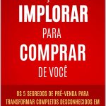Faça-os Implorar Para Comprar De Você: Os 5 segredos de pré-venda para transformar completos desconhecidos em clientes prontos pra comprar de você - antes mesmo de apresentar sua oferta!