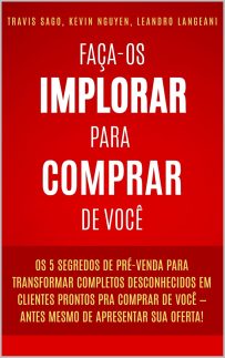 Faça-os Implorar Para Comprar De Você: Os 5 segredos de pré-venda para transformar completos desconhecidos em clientes prontos pra comprar de você - antes mesmo de apresentar sua oferta!